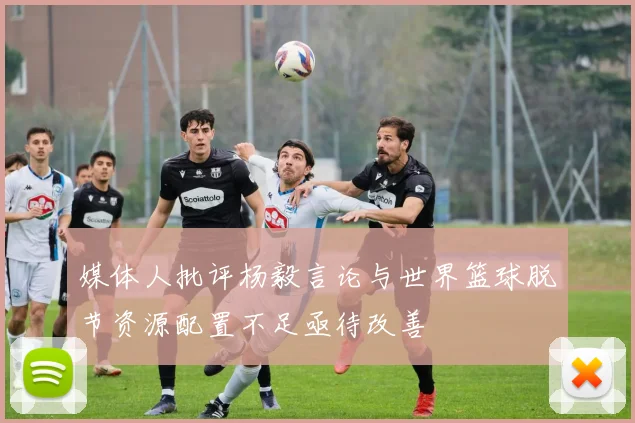 媒体人批评杨毅言论与世界篮球脱节资源配置不足亟待改善