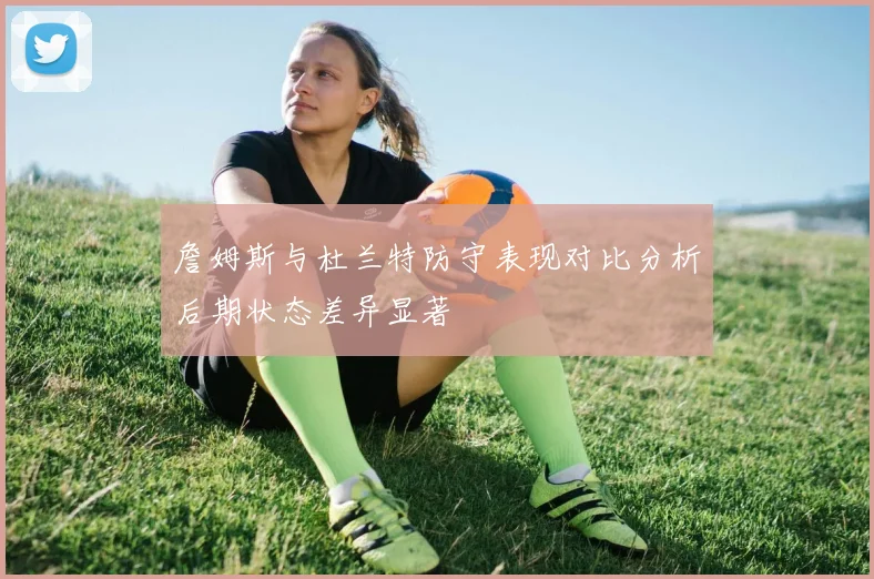 詹姆斯与杜兰特防守表现对比分析后期状态差异显著