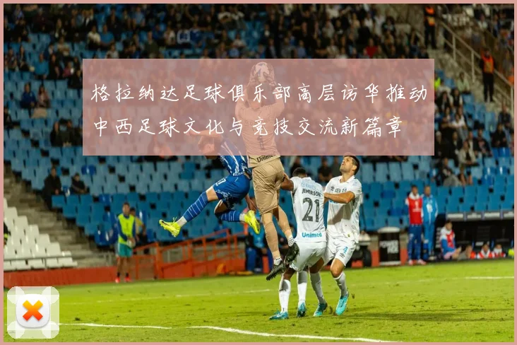 格拉纳达足球俱乐部高层访华推动中西足球文化与竞技交流新篇章