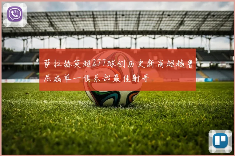 萨拉赫英超277球创历史新高超越鲁尼成单一俱乐部最佳射手