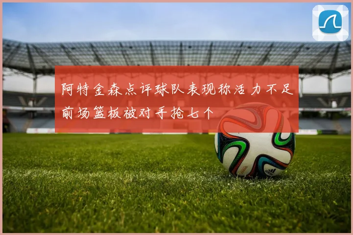 阿特金森点评球队表现称活力不足前场篮板被对手抢七个