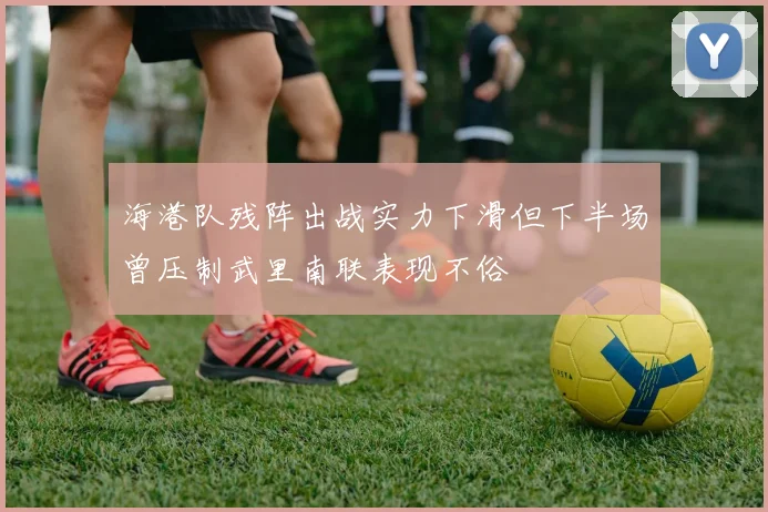 海港队残阵出战实力下滑但下半场曾压制武里南联表现不俗