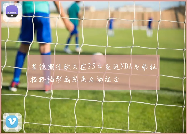 基德期待欧文在25年重返NBA与弗拉格搭档形成完美后场组合