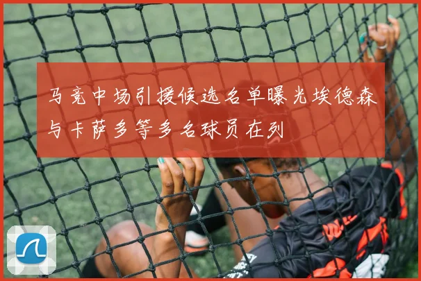 马竞中场引援候选名单曝光埃德森与卡萨多等多名球员在列