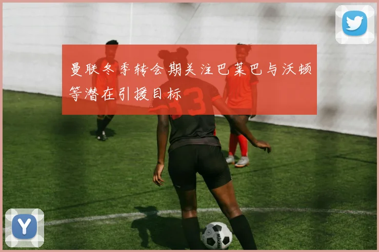 曼联冬季转会期关注巴莱巴与沃顿等潜在引援目标