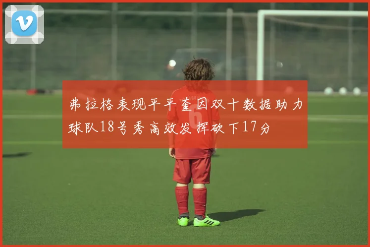 弗拉格表现平平奎因双十数据助力球队18号秀高效发挥砍下17分