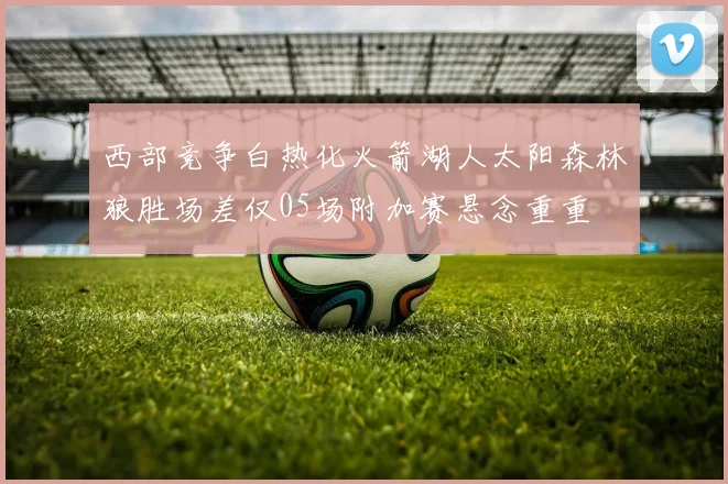 西部竞争白热化火箭湖人太阳森林狼胜场差仅05场附加赛悬念重重