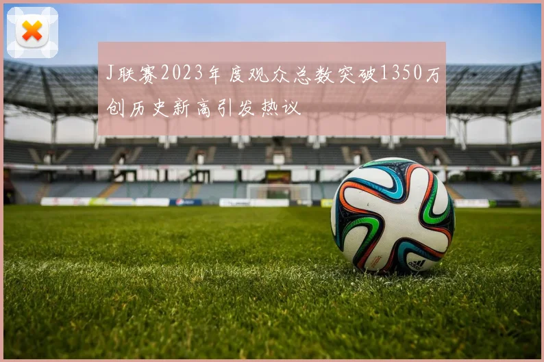 J联赛2023年度观众总数突破1350万创历史新高引发热议