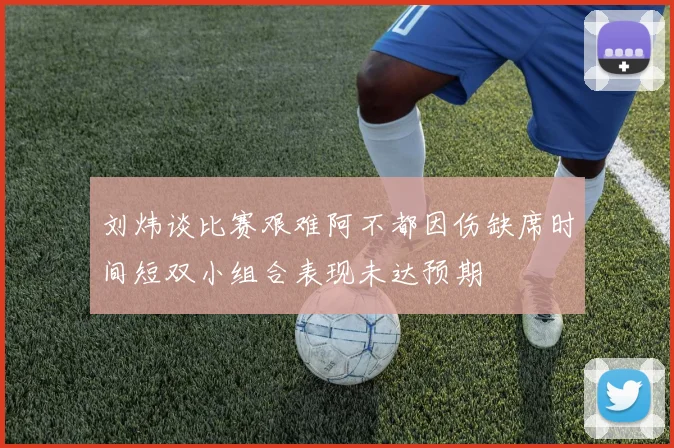 刘炜谈比赛艰难阿不都因伤缺席时间短双小组合表现未达预期