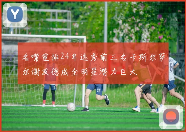 名嘴重排24年选秀前三名卡斯尔萨尔谢泼德成全明星潜力巨大