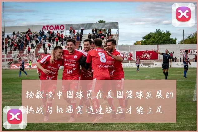 杨毅谈中国球员在美国篮球发展的挑战与机遇需迅速适应才能立足