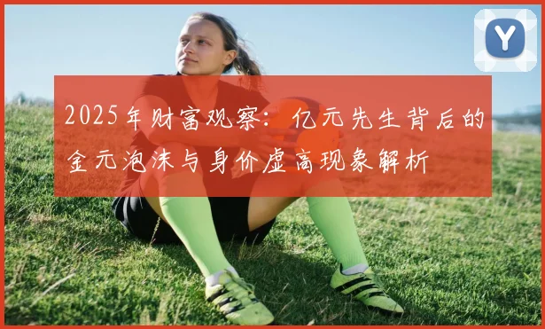 2025年财富观察：亿元先生背后的金元泡沫与身价虚高现象解析