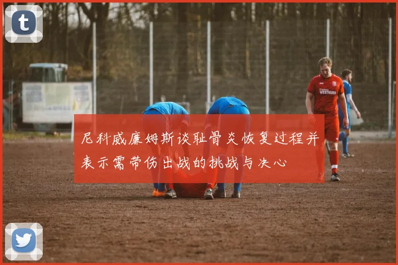 尼科威廉姆斯谈耻骨炎恢复过程并表示需带伤出战的挑战与决心