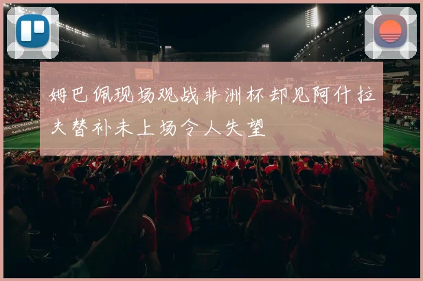 姆巴佩现场观战非洲杯却见阿什拉夫替补未上场令人失望