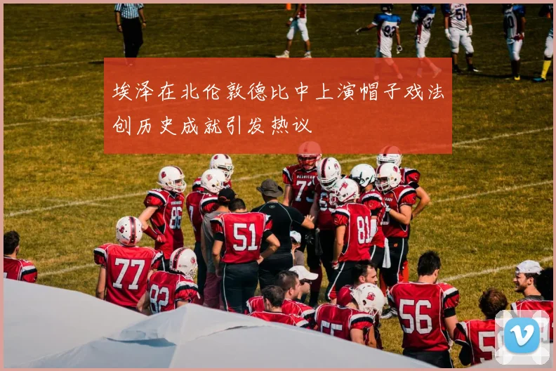 埃泽在北伦敦德比中上演帽子戏法创历史成就引发热议