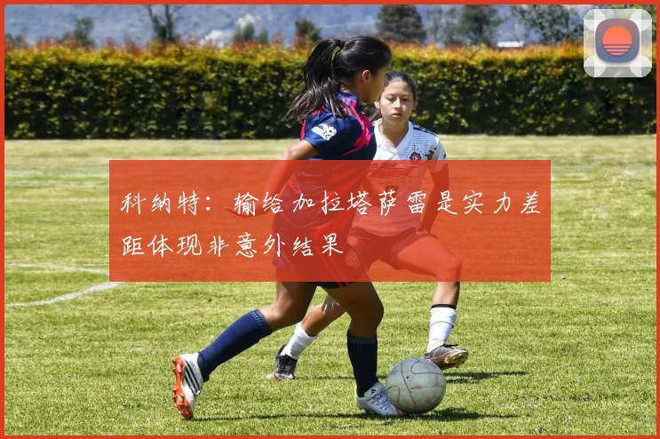 科纳特：输给加拉塔萨雷是实力差距体现非意外结果