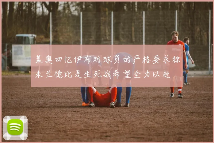 莱奥回忆伊布对球员的严格要求称米兰德比是生死战希望全力以赴