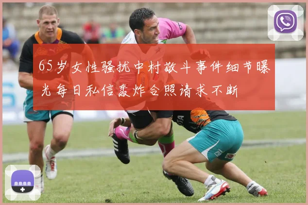 65岁女性骚扰中村敬斗事件细节曝光每日私信轰炸合照请求不断