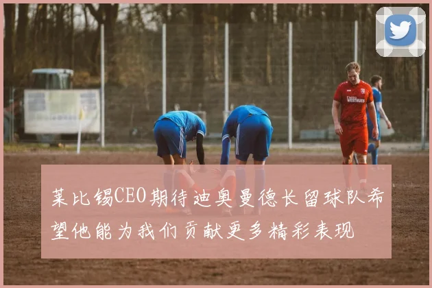 莱比锡CEO期待迪奥曼德长留球队希望他能为我们贡献更多精彩表现