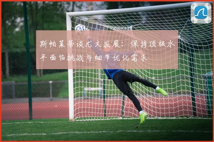 斯帕莱蒂谈尤文发展：保持顶级水平面临挑战与细节优化需求