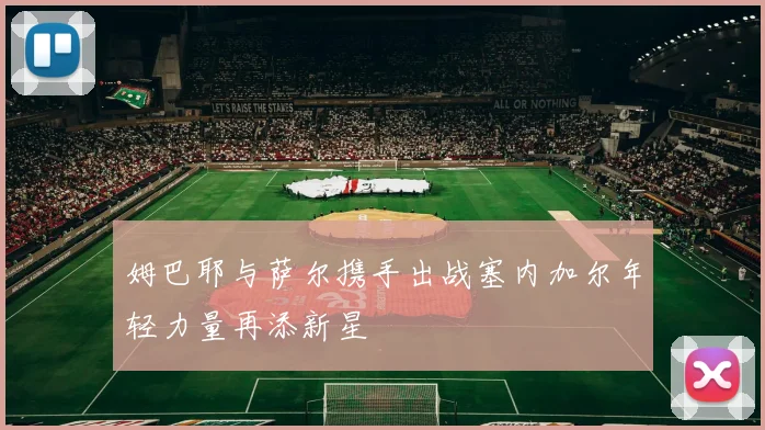 姆巴耶与萨尔携手出战塞内加尔年轻力量再添新星