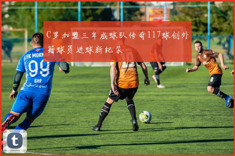 C罗加盟三年成球队传奇117球创外籍球员进球新纪录
