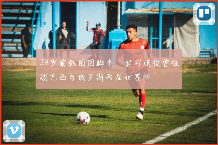 39岁前韩国国脚李镕宣布退役曾征战巴西与俄罗斯两届世界杯