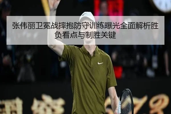 张伟丽卫冕战摔抱防守训练曝光全面解析胜负看点与制胜关键（leyu）